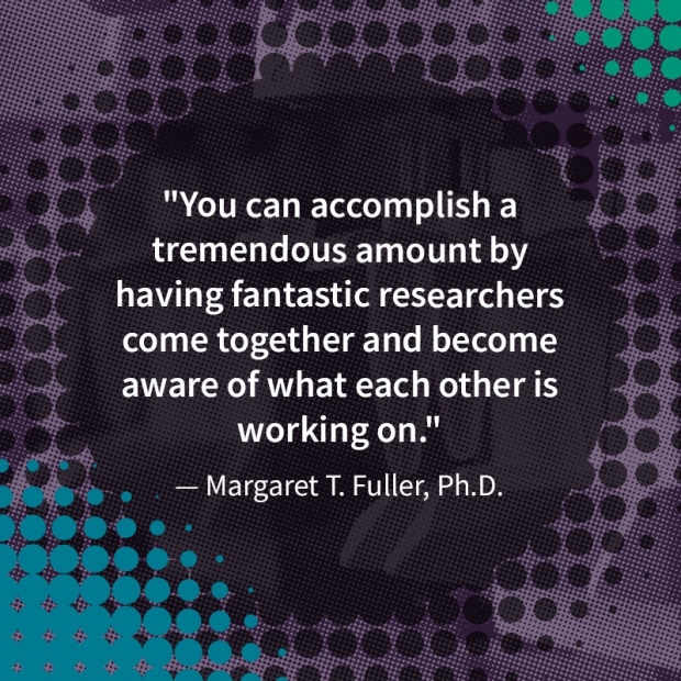 Graphic image with text that reads "You can accomplish a tremendous amount by having fantastic researchers come together and become aware of what each other is working on." - Margaret T. Fuller, PhD